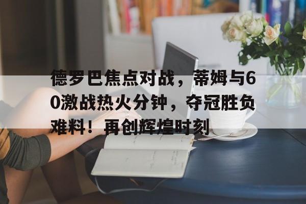 爱游戏官方网站-德罗巴焦点对战，蒂姆与60激战热火分钟，夺冠胜负难料！再创辉煌时刻-爱游戏官方网站